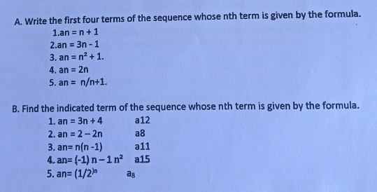 A. Write the first four terms of the sequence whose nth term is given by the formula. 1.an=n+1 2 an=3n-1 3. an=n2+1 4. an=2n 5. an= nnn+1 B. Find the indicated term of the sequence whose nth term is given by the formula. 1. an=3n+4 a12 2. an=2-2n a8 3. an=nn-1 a11 4. an=-1n-1nn2 a15 5. an=1/2n as
