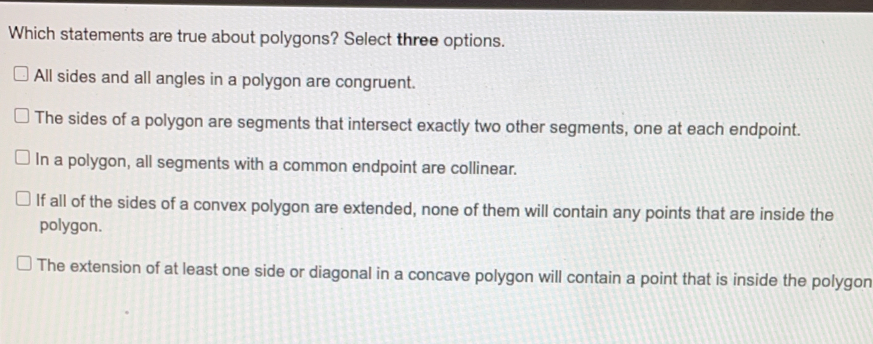Which statements are true about polygons? Select three options.. All sides and all angles in a polygon are congruent. The sides of a polygon are segments that intersect exactly two other segments, one at each endpoint. In a polygon, all segments with a common endpoint are collinear. If all of the sides of a convex polygon are extended, none of them will contain any points that are inside the polygon. The extension of at least one side or diagonal in a concave polygon will contain a point that is inside the polygon
