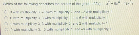 Which of the following describes the zeroes of the graph of fx=-x5+9x4-18x3 ? 0 with multiplicity 3, -3 with multiplicity 2, and -2 with multiplicity 1 0 with multiplicity 3, 3 with multiplicity 1, and 6 with multiplicity 1 0 with multiplicity 3, 3 with multiplicity 2, and 2 with multiplicity 1 0 with multiplicity 3, -3 with multiplicity 1, and -6 with multiplicity 1