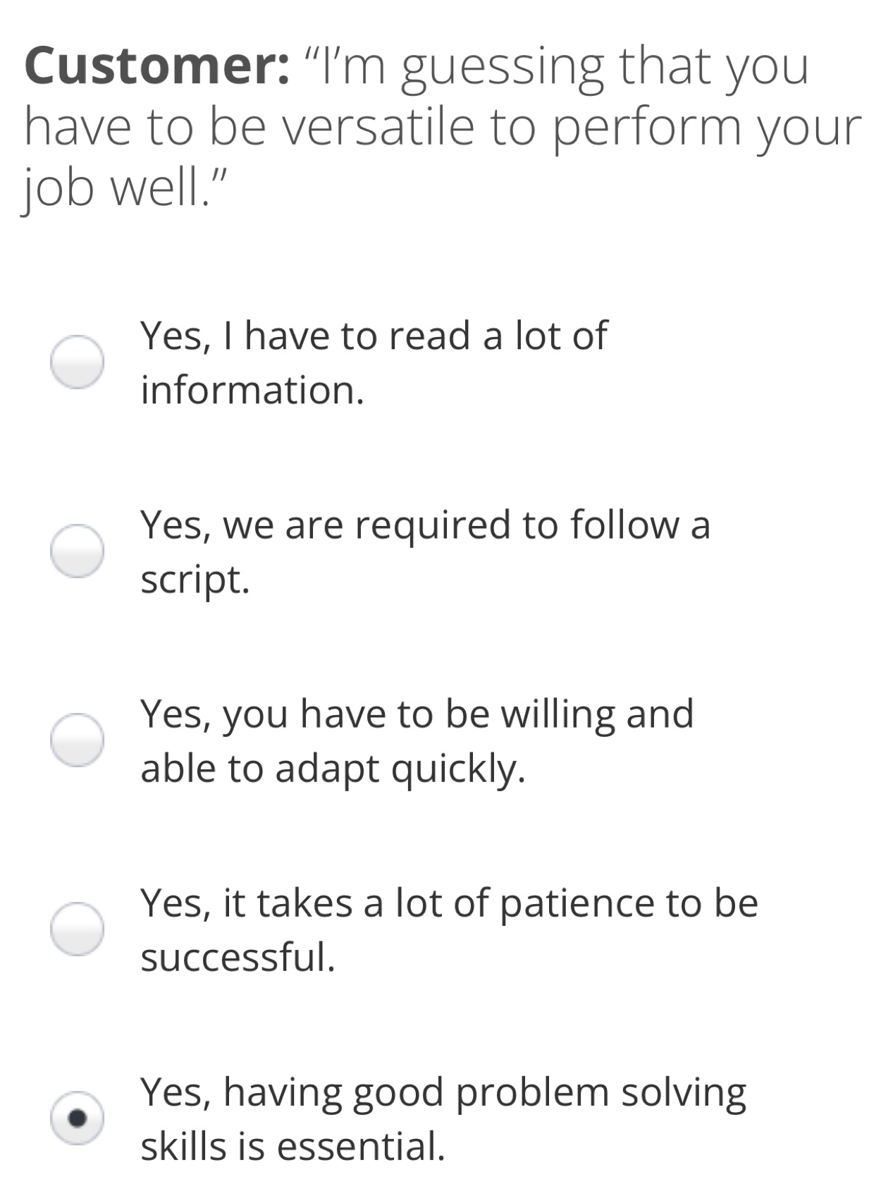 Customer: “I’m guessing that you have to be versatile to perform your job well.” Yes, I have to read a lot of information. Yes, we are required to follow a script. Yes, you have to be willing and able to adapt quickly. Yes, it takes a lot of patience to be successful. Yes, having good problem solving skills is essential.